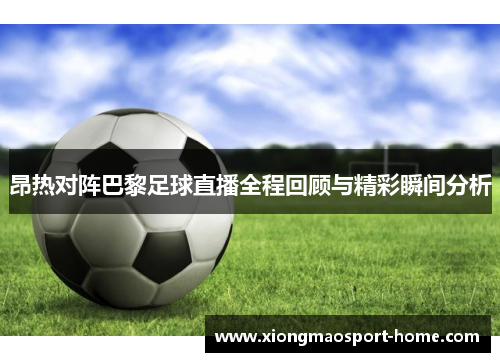 昂热对阵巴黎足球直播全程回顾与精彩瞬间分析